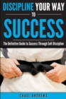 Image for Discipline Your Way to Success : The Definitive Guide to Success Through Self-Discipline: Why Self-Discipline is Crucial to Your Success Story and How to Take Control Over Your Thoughts and Actions