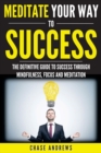 Image for Meditate Your Way to Success : The Definitive Guide to Mindfulness, Focus and Meditation: How Meditation is an Integral Part of Success and Why You Should Get Started Now