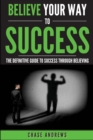 Image for Believe Your Way to Success : The Definitive Guide to Success Through Believing: How Believing Takes You from Where You are to Where You Want to Be