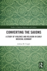 Image for Converting the Saxons: A Study of Violence and Religion in Early Medieval Germany