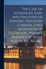 Image for The Case of Alexander, Earl and Viscount of Stirling, Viscount Canada, Lord Alexander of Tullibodie, Premier Baronet of Nova Scotia, &amp; C. &amp;c. &amp;c. [microform]