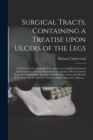 Image for Surgical Tracts, Containing a Treatise Upon Ulcers of the Legs; in Which Former Methods of Treatment Are Candidly Examined, and Compared With One More Rational and Safe; Effected Without Rest and Conf