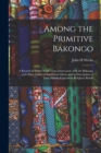 Image for Among the Primitive Bakongo : a Record of Thirty Years&#39; Close Intercourse With the Bakongo and Other Tribes of Equatorial Africa, With a Description of Their Habits, Customs &amp; Religious Beliefs