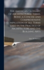 Image for The American Glossary of Architectural Terms, Being a Concise and Comprehensive Compilation of All Terms Used in the Practice of Architecture and the Building Arts