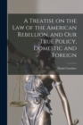 Image for A Treatise on the Law of the American Rebellion, and Our True Policy, Domestic and Foreign