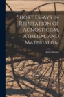 Image for Short Essays in Refutation of Agnosticism, Atheism, and Materialism