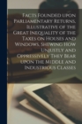 Image for Facts Founded Upon Parliamentary Returns, Illustrative of the Great Inequality of the Taxes on Houses and Windows, Shewing How Unjustly and Oppressively They Bear Upon the Middle and Industrious Class