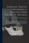 Image for Surgical Tracts, Containing a Treatise Upon Ulcers of the Legs : in Which Former Methods of Treatment Are Candidly Examined, and Compared With One More Rational and Safe; Effected Without Rest and Con