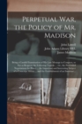 Image for Perpetual War, the Policy of Mr. Madison : Being a Candid Examination of His Late Message to Congress, so Far as Respects the Following Topicks ... Viz., the Pretended Negotiations for Peace ... the I
