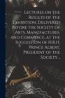 Image for Lectures on the Results of the Exhibition, Delivered Before the Society of Arts, Manufactures, and Commerce, at the Suggestion of H.R.H. Prince Albert, President of the Society ..