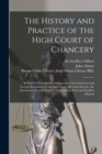 Image for The History and Practice of the High Court of Chancery : in Which is Introduced, An Account of the Institution and Various Regulations of the Said Court; Shewing Likewise, the Ancient and Present Prac