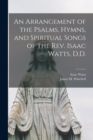 Image for An Arrangement of the Psalms, Hymns, and Spiritual Songs of the Rev. Isaac Watts, D.D.