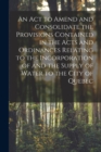 Image for An Act to Amend and Consolidate the Provisions Contained in the Acts and Ordinances Relating to the Incorporation of and the Supply of Water to the City of Quebec [microform]
