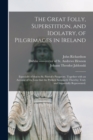 Image for The Great Folly, Superstition, and Idolatry, of Pilgrimages in Ireland; Especially of That to St. Patrick&#39;s Purgatory. Together With an Account of the Loss That the Publick Sustaineth Thereby; Truly a