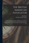 Image for The British American Navigator [microform] : a Sailing Directory for the Island and Banks of Newfoundland, the Gulf and River of St. Lawrence, Breton Island, Nova Scotia, the Bay of Fundy, and the Coa