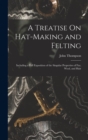Image for A Treatise On Hat-Making and Felting : Including a Full Exposition of the Singular Properties of Fur, Wool, and Hair