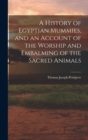 Image for A History of Egyptian Mummies, and an Account of the Worship and Embalming of the Sacred Animals
