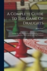 Image for A Complete Guide To The Game Of Draughts : Giving The Best Lines Of Attack And Defence In Every Opening, With Copious Notes And Variations