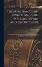 Image for The Merchant, Ship-Owner, and Ship-Master&#39;s Import and Export Guide : Comprising Every Species of Authentic Information Relative to Shipping, Navigation and Commerce
