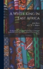 Image for A White King In East Africa; The Remarkable Adventures Of John Boyes, Trader And Soldier Of Fortune, Who Became King Of The Savage Wa-kikuyu