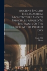 Image for Ancient English Ecclesiastical Architecture And Its Principles, Applied To The Wants Of The Church At The Present Day