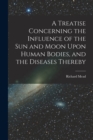 Image for A Treatise Concerning the Influence of the Sun and Moon Upon Human Bodies, and the Diseases Thereby