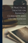 Image for A Practical Treatise on Banking, Currency, and the Exchanges