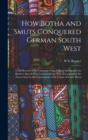 Image for How Botha and Smuts Conquered German South West : A Full Record of the Campaign From Official Information by Reuter&#39;s Special War Correspondents Who Accompanied the Forces Sent by the Government of th