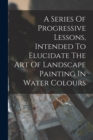 Image for A Series Of Progressive Lessons, Intended To Elucidate The Art Of Landscape Painting In Water Colours