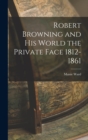 Image for Robert Browning and His World the Private Face 1812-1861