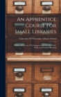 Image for An Apprentice Course for Small Libraries : Outlines of Lessons, With Suggestions for Practice Work, Study, and Required Reading