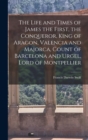 Image for The Life and Times of James the First, the Conqueror, King of Aragon, Valencia and Majorca, Count of Barcelona and Urgel, Lord of Montpellier