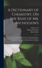 Image for A Dictionary of Chemistry, On the Basis of Mr. Nicholson&#39;s : In Which the Principles of the Science Are Investigated Anew, and Its Applications to the Phenomena of Nature, Medicine, Mineralogy, Agricu