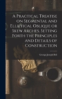 Image for A Practical Treatise on Segmental and Elliptical Oblique or Skew Arches, Setting Forth the Principles and Details of Construction