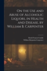 Image for On the Use and Abuse of Alcoholic Liquors, in Health and Disease, by William B. Carpenter