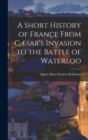 Image for A Short History of France From Cæsar&#39;s Invasion to the Battle of Waterloo