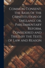 Image for Common Consent, the Basis of the Constitution of England, or, Parliamentary Reform, Considered and Tried by the Tests of law and Reason