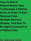 Image for How To Start A Podcast Brand, How To Monetize A Podcast Series In Order To Earn Revenue From Multiple Revenue Streams, And How To Be Highly Successful As A Podcast Host