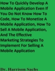 Image for How To Quickly Develop A Mobile Application Even If You Do Not Know How To Code, How To Monetize A Mobile Application, How To Sell A Mobile Application, And The Effective Marketing Strategies To Implement For Selling A Mobile Application