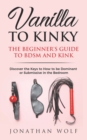 Image for Vanilla to Kinky : The Beginner&#39;s Guide to BDSM and Kink: Discover the Keys to How to Be Dominant or Submissive in the Bedroom