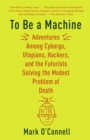 Image for To be a machine  : adventures among cyborgs, utopians, hackers, and the futurists solving the modest problem of death