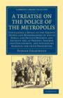 Image for A treatise on the police of the metropolis  : containing a detail of the various crimes and misdemeanors by which public and private property and security are, at present, injured and endangered, and