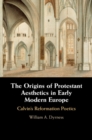 Image for The Origins of Protestant Aesthetics in Early Modern Europe: Calvin&#39;s Reformation Poetics
