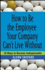 Image for How to Be the Employee Your Company Can&#39;t Live Without: 18 Ways to Become Indispensable