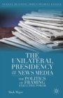Image for The unilateral presidency and the news media: the politics of framing executive power