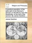 Image for A Practical Exposition of the Latter Part of Our Saviour&#39;s Sermon on the Mount, from the Beatitudes, to the End of the Sermon. by James Gardiner, ...
