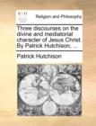 Image for Three discourses on the divine and mediatorial character of Jesus Christ. By Patrick Hutchison, ...