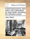 Image for A Short Discourse by John Ward, and a Declaration by Isaac Smith, Preceding the Ordination Prayer.
