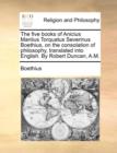 Image for The Five Books of Anicius Manlius Torquatus Severinus Boethius, on the Consolation of Philosophy, Translated Into English. by Robert Duncan, A.M.