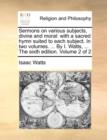 Image for Sermons on Various Subjects, Divine and Moral : With a Sacred Hymn Suited to Each Subject. in Two Volumes. ... by I. Watts, ... the Sixth Edition. Volume 2 of 2